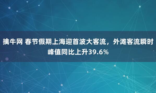 擒牛网 春节假期上海迎首波大客流，外滩客流瞬时峰值同比上升39.6%