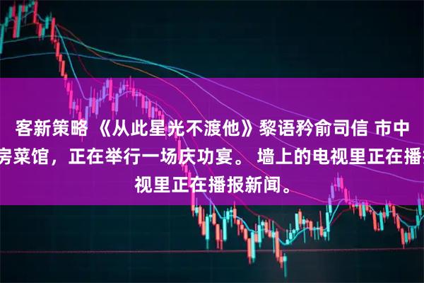 客新策略 《从此星光不渡他》黎语矜俞司信 　市中心的私房菜馆，正在举行一场庆功宴。 　　墙上的电视里正在播报新闻。