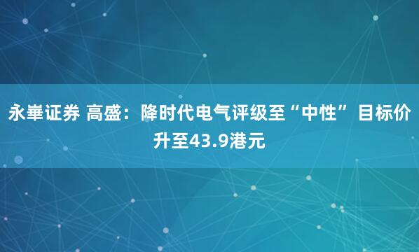 永崋证券 高盛：降时代电气评级至“中性” 目标价升至43.9港元
