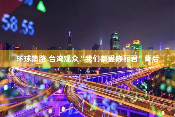 环球策路 台湾观众“我们都爱陈丽君”背后