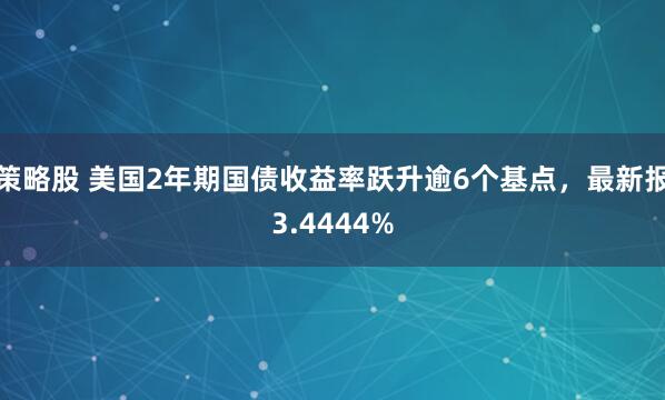 策略股 美国2年期国债收益率跃升逾6个基点，最新报3.4444%