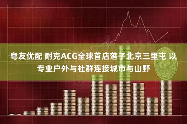 粤友优配 耐克ACG全球首店落子北京三里屯 以专业户外与社群连接城市与山野