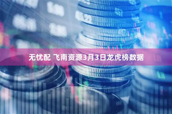 无忧配 飞南资源3月3日龙虎榜数据