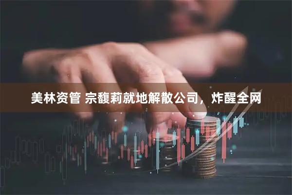 美林资管 宗馥莉就地解散公司，炸醒全网