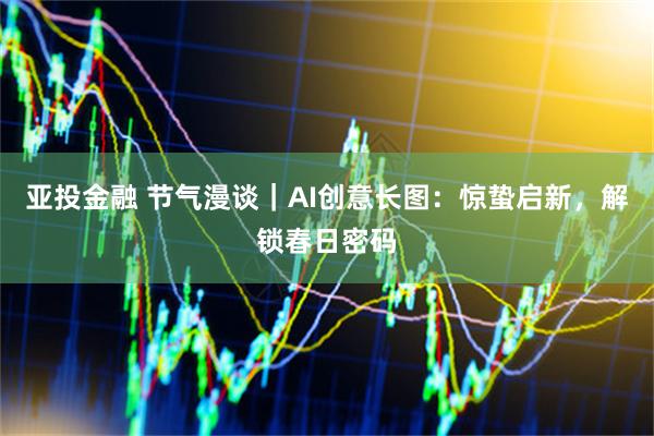 亚投金融 节气漫谈｜AI创意长图：惊蛰启新，解锁春日密码