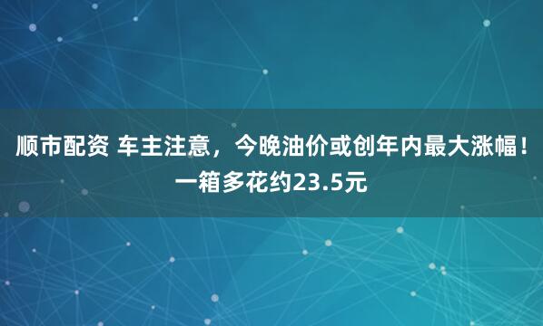 顺市配资 车主注意，今晚油价或创年内最大涨幅！一箱多花约23.5元