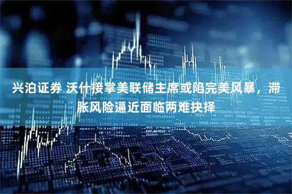兴泊证券 沃什接掌美联储主席或陷完美风暴，滞胀风险逼近面临两难抉择