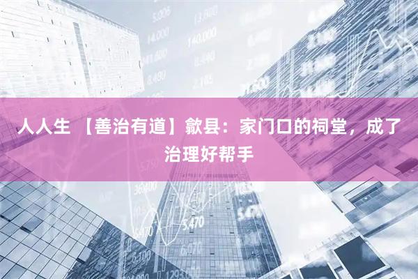 人人生 【善治有道】歙县：家门口的祠堂，成了治理好帮手