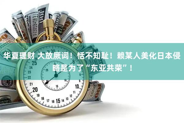 华夏理财 大放厥词！恬不知耻！赖某人美化日本侵略是为了“东亚共荣”！