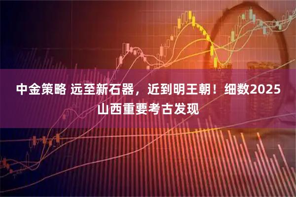 中金策略 远至新石器，近到明王朝！细数2025山西重要考古发现