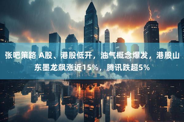 张吧策路 A股、港股低开，油气概念爆发，港股山东墨龙飙涨近15%，腾讯跌超5%