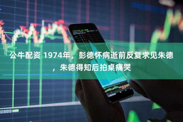 公牛配资 1974年，彭德怀病逝前反复求见朱德，朱德得知后拍桌痛哭