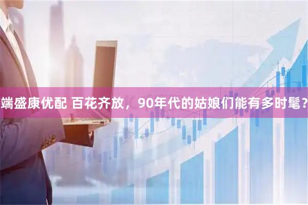 端盛康优配 百花齐放，90年代的姑娘们能有多时髦？