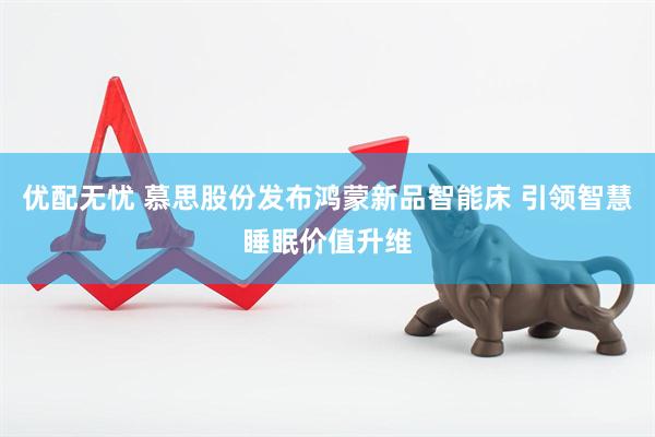 优配无忧 慕思股份发布鸿蒙新品智能床 引领智慧睡眠价值升维