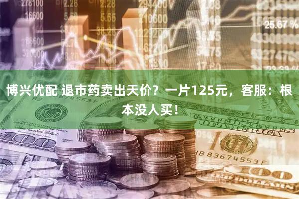 博兴优配 退市药卖出天价？一片125元，客服：根本没人买！