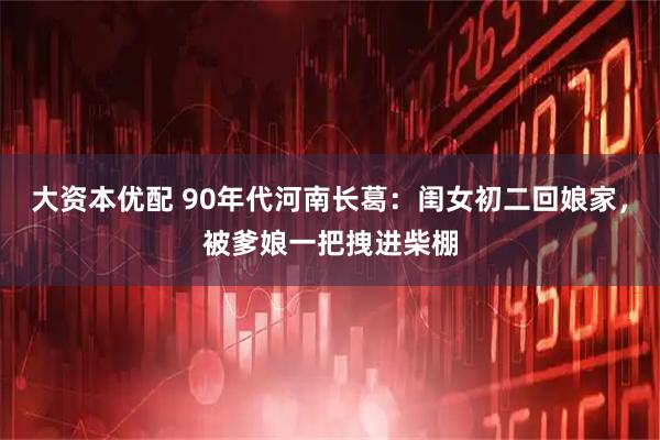 大资本优配 90年代河南长葛：闺女初二回娘家，被爹娘一把拽进柴棚