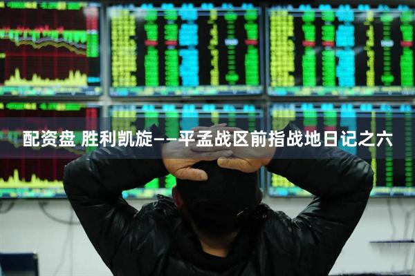 配资盘 胜利凯旋——平孟战区前指战地日记之六