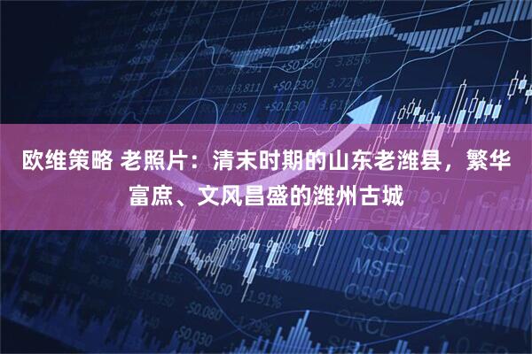 欧维策略 老照片：清末时期的山东老潍县，繁华富庶、文风昌盛的潍州古城