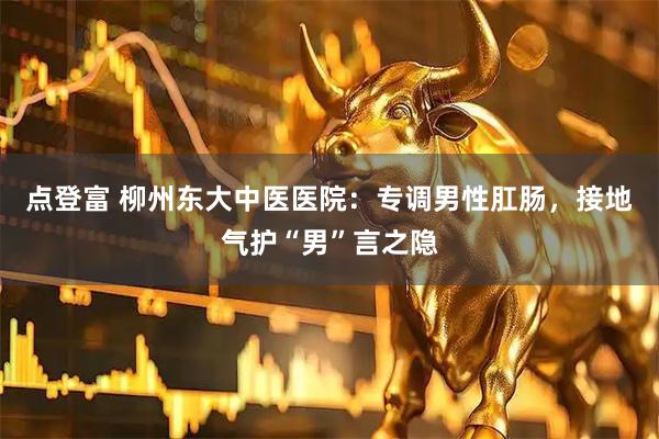 点登富 柳州东大中医医院：专调男性肛肠，接地气护“男”言之隐