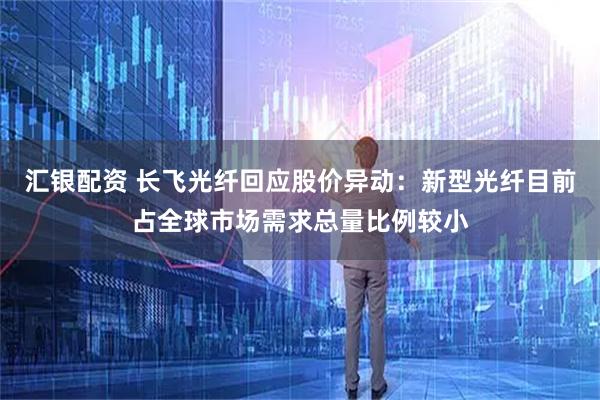 汇银配资 长飞光纤回应股价异动：新型光纤目前占全球市场需求总量比例较小