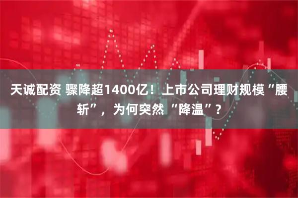 天诚配资 骤降超1400亿！上市公司理财规模“腰斩”，为何突然 “降温”？