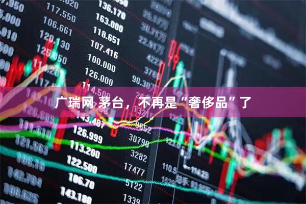 广瑞网 茅台，不再是“奢侈品”了
