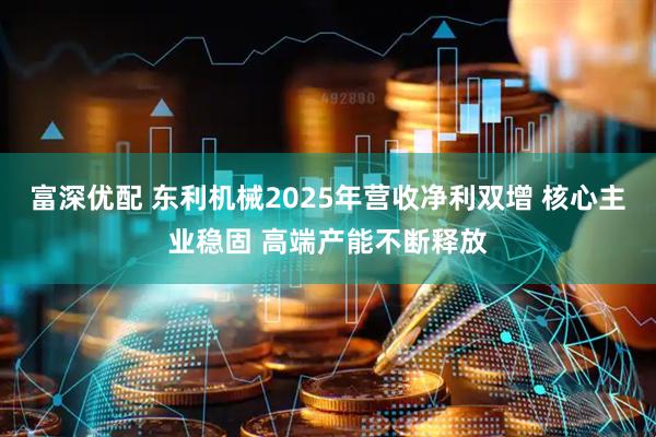 富深优配 东利机械2025年营收净利双增 核心主业稳固 高端产能不断释放