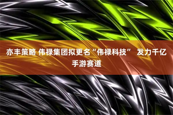 亦丰策略 伟禄集团拟更名“伟禄科技”  发力千亿手游赛道