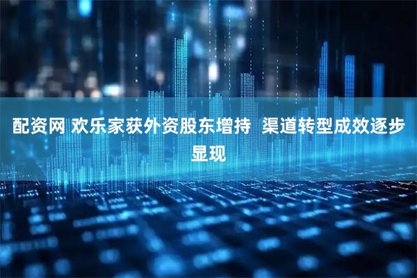 配资网 欢乐家获外资股东增持  渠道转型成效逐步显现