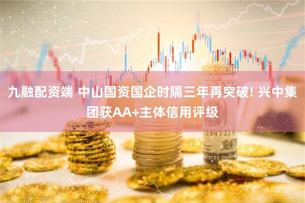 九融配资端 中山国资国企时隔三年再突破! 兴中集团获AA+主体信用评级