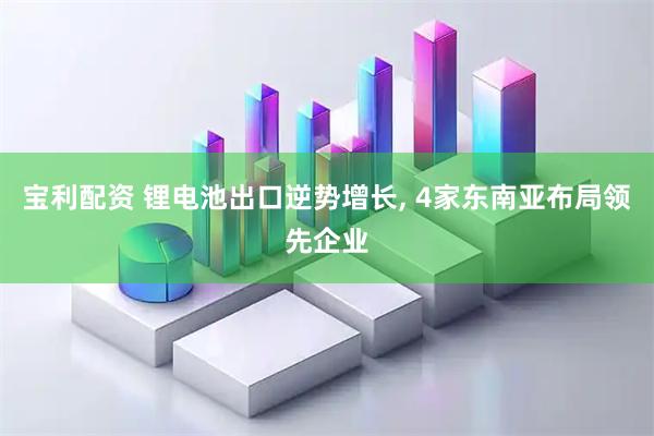 宝利配资 锂电池出口逆势增长, 4家东南亚布局领先企业