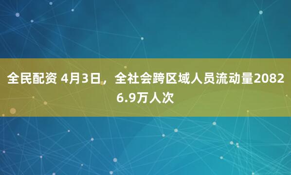 全民配资 4月3日，全社会跨区域人员流动量20826.9万人次