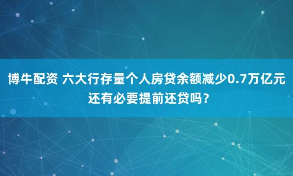 博牛配资 六大行存量个人房贷余额减少0.7万亿元 还有必要提前还贷吗?