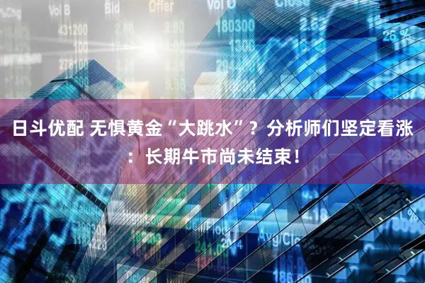 日斗优配 无惧黄金“大跳水”？分析师们坚定看涨：长期牛市尚未结束！