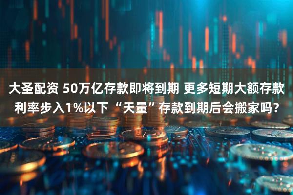 大圣配资 50万亿存款即将到期 更多短期大额存款利率步入1%以下 “天量”存款到期后会搬家吗？