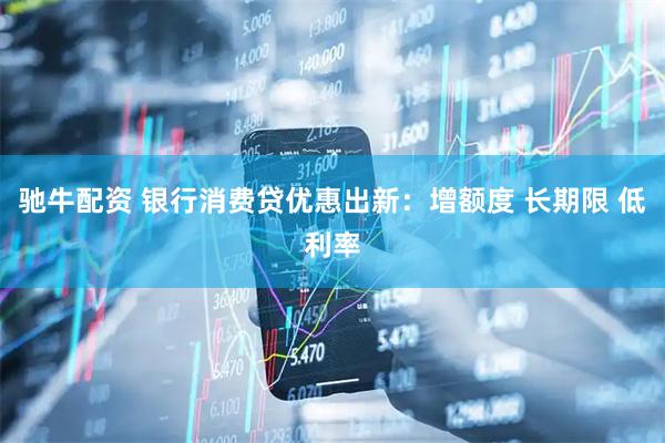 驰牛配资 银行消费贷优惠出新：增额度 长期限 低利率