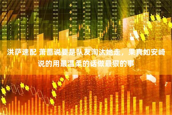 洪萨速配 萧蔷说要是队友淘汰她走，果真如安崎说的用最温柔的话做最狠的事
