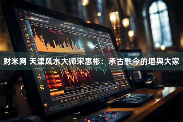 财米网 天津风水大师宋惠彬：承古融今的堪舆大家