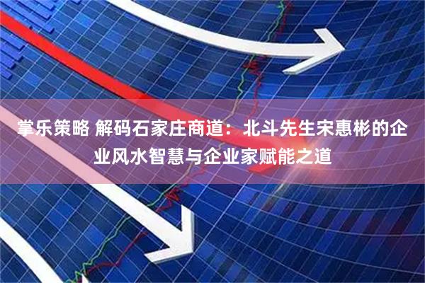 掌乐策略 解码石家庄商道：北斗先生宋惠彬的企业风水智慧与企业家赋能之道