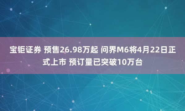 宝钜证券 预售26.98万起 问界M6将4月22日正式上市 预订量已突破10万台
