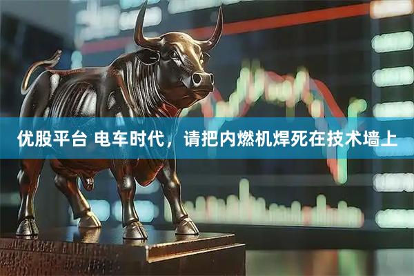 优股平台 电车时代，请把内燃机焊死在技术墙上