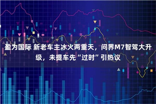 盈为国际 新老车主冰火两重天，问界M7智驾大升级，未提车先“过时”引热议