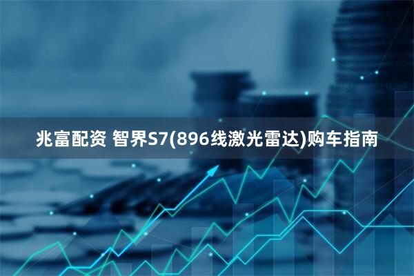 兆富配资 智界S7(896线激光雷达)购车指南