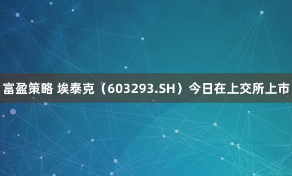 富盈策略 埃泰克（603293.SH）今日在上交所上市