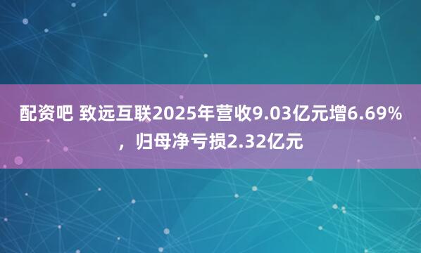 配资吧 致远互联2025年营收9.03亿元增6.69%，归母净亏损2.32亿元