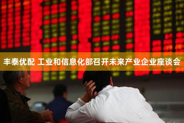 丰泰优配 工业和信息化部召开未来产业企业座谈会