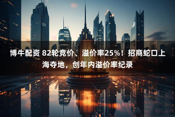 博牛配资 82轮竞价、溢价率25%！招商蛇口上海夺地，创年内溢价率纪录