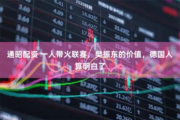 通昭配资 一人带火联赛，樊振东的价值，德国人算明白了