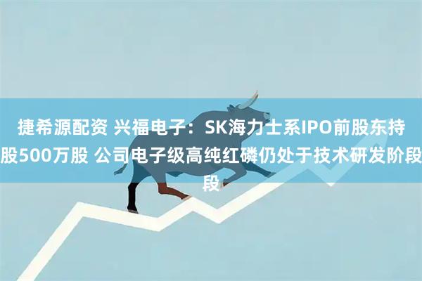 捷希源配资 兴福电子：SK海力士系IPO前股东持股500万股 公司电子级高纯红磷仍处于技术研发阶段