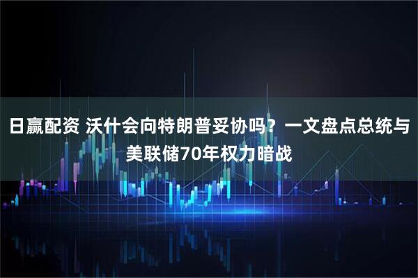 日赢配资 沃什会向特朗普妥协吗?一文盘点总统与美联储70年权力暗战